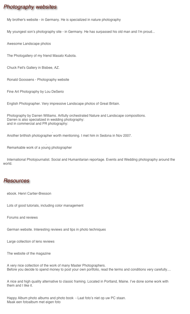 Photography websites

Andreas Geh - Naturfotografie 	
    My brother's website - in Germany. He is specialized in nature photography

Ladislav Kamarad - Wild-Landscape 	
    Awesome Landscape photos

Masato Kubota 	
    The Photogallery of my friend Masato Kubota.

Pan Terra Gallery 	
    Chuck Feil's Gallery in Bisbee, AZ. 

Vibrant Light Gallery 	
    Ronald Goossens - Photography website

Southwest Photography Gallery 	
    Fine Art Photography by Lou DeSerio

Mark Dean Photographic Art 	
    English Photographer. Very impressive Landscape photos of Great Britain.

British Landscape-Nature-Photography-UK (Wales) 	
    Photography by Darren Williams. Artfully orchestrated Nature and Landscape compositions.
    Darren is also specialized in wedding photography: www.photographer-north-wales.com 
    and in commercial and PR photography: www.darren-photography.co.uk

DeeGee Photo 	- Derek DeeGee. 
    Another brithish photographer worth mentioning. I met him in Sedona in Nov 2007.

Daniel Kongos Photography. 
    Remarkable work of a young photographer

Manuel Meszarovits     International Photojournalist. Social and Humanitarian reportage. Events and Wedding photography around the world.


Resources

The Decisive Moment 	
    ebook. Henri Cartier-Bresson

Norman Koren 	
    Lots of good tutorials, including color management

photo.net 	
    Forums and reviews

Traumflieger 	
    German website. Interesting reviews and tips in photo techniques

Photodo 	
    Large collection of lens reviews

Outdoor Photographer 	
    The website of the magazine

Photography-now 	
    A very nice collection of the work of many Master Photographers.      Before you decide to spend money to post your own portfolio, read the terms and conditions very carefully....

Artiplaq
    A nice and high quality alternative to classic framing. Located in Portland, Maine. I’ve done some work with 
    them and I like it.